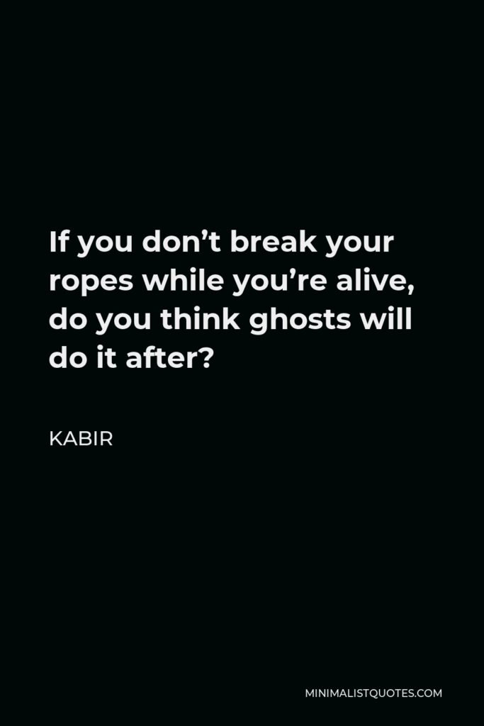Kabir Quote - If you don’t break your ropes while you’re alive, do you think ghosts will do it after?