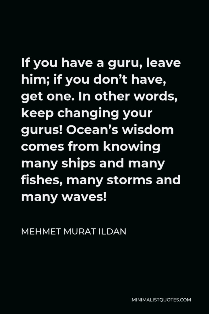 Mehmet Murat Ildan Quote - If you have a guru, leave him; if you don’t have, get one. In other words, keep changing your gurus! Ocean’s wisdom comes from knowing many ships and many fishes, many storms and many waves!
