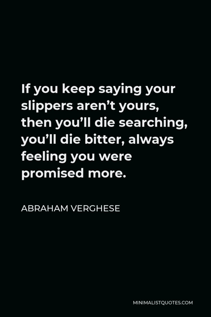 Abraham Verghese Quote - If you keep saying your slippers aren’t yours, then you’ll die searching, you’ll die bitter, always feeling you were promised more.