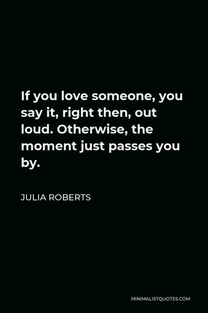 Julia Roberts Quote - If you love someone, you say it, right then, out loud. Otherwise, the moment just passes you by.