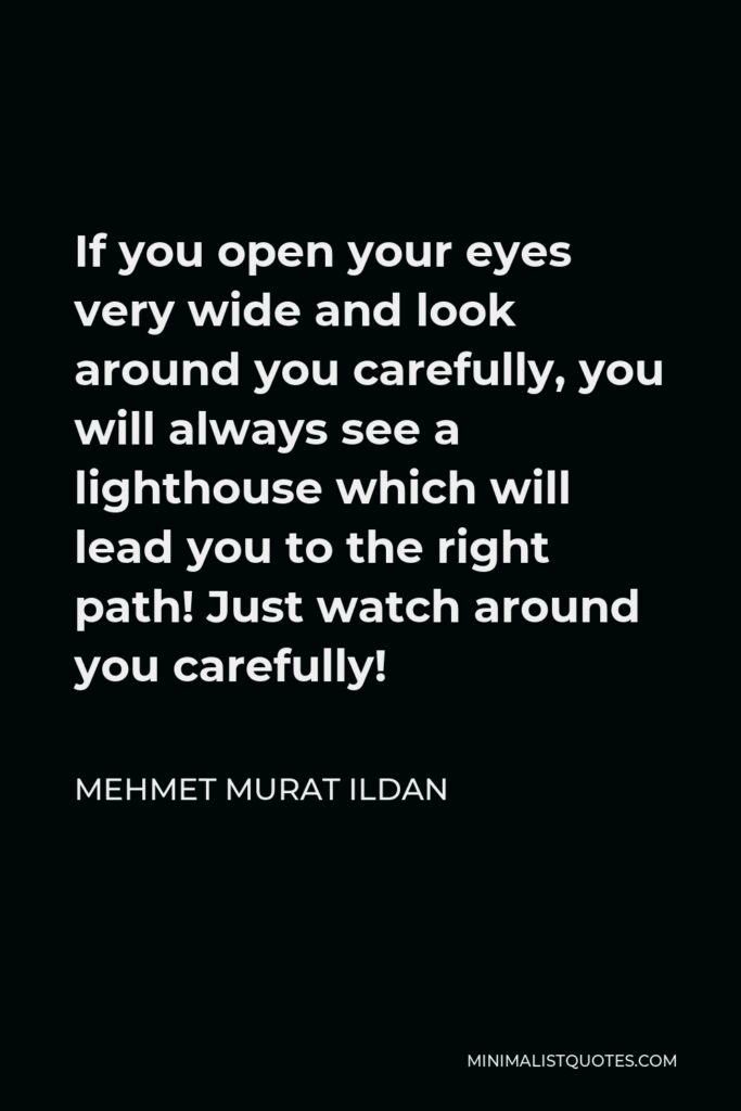 Mehmet Murat Ildan Quote - If you open your eyes very wide and look around you carefully, you will always see a lighthouse which will lead you to the right path! Just watch around you carefully!