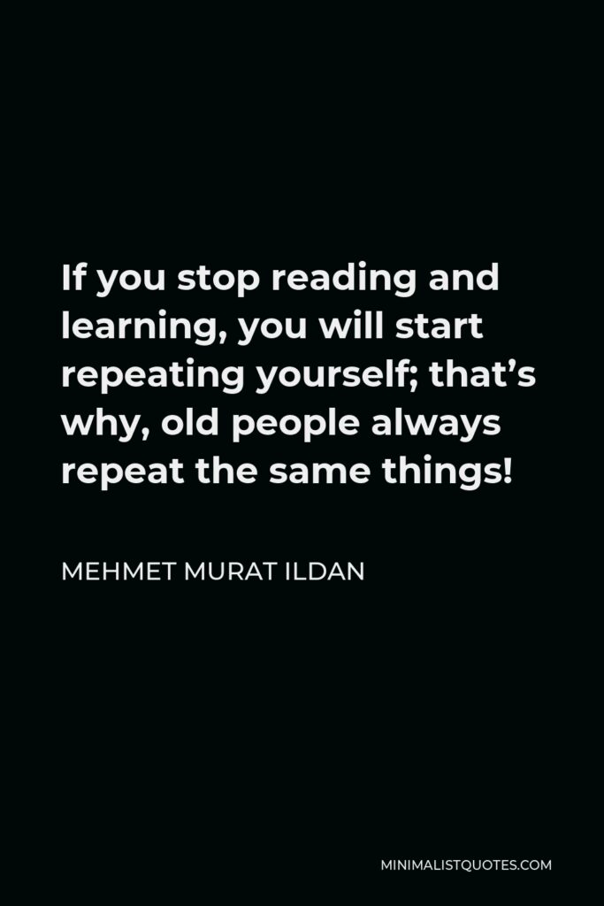 Mehmet Murat Ildan Quote - If you stop reading and learning, you will start repeating yourself; that’s why, old people always repeat the same things!