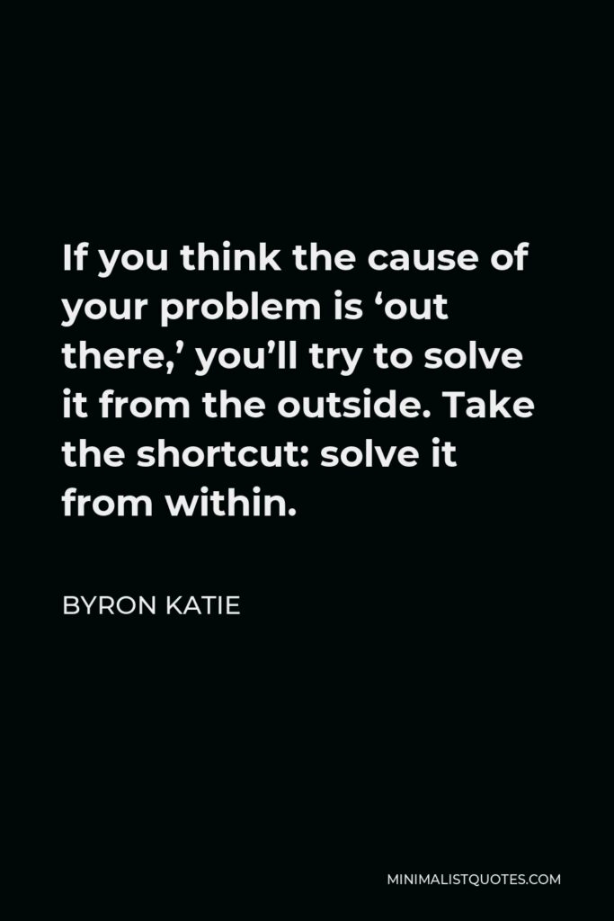 Byron Katie Quote - If you think the cause of your problem is ‘out there,’ you’ll try to solve it from the outside. Take the shortcut: solve it from within.