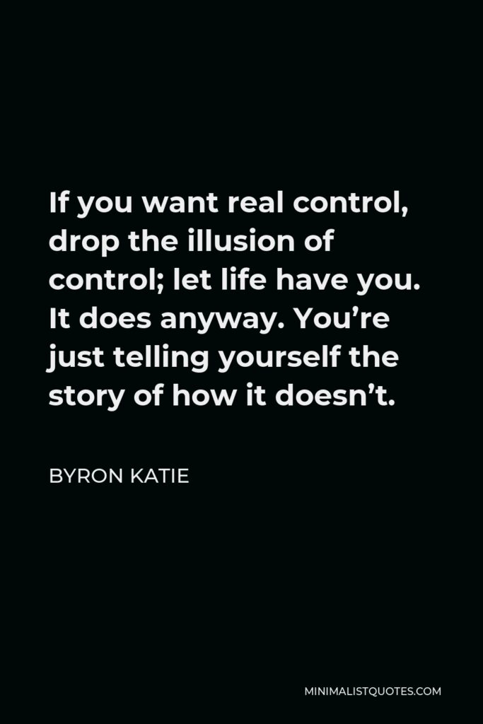 Byron Katie Quote - If you want real control, drop the illusion of control; let life have you. It does anyway. You’re just telling yourself the story of how it doesn’t.