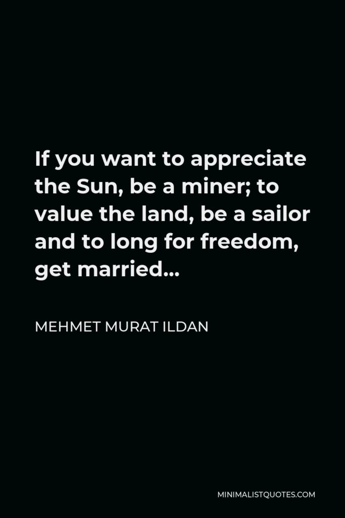 Mehmet Murat Ildan Quote - If you want to appreciate the Sun, be a miner; to value the land, be a sailor and to long for freedom, get married…