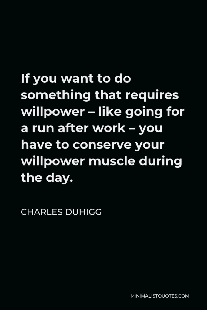 Charles Duhigg Quote - If you want to do something that requires willpower – like going for a run after work – you have to conserve your willpower muscle during the day.