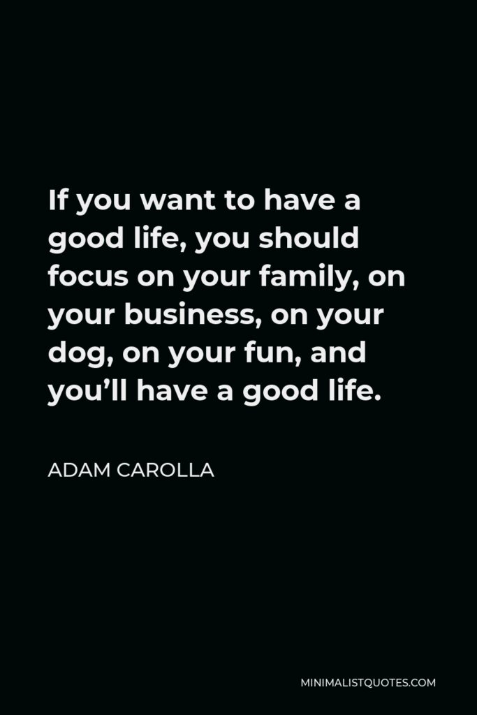 Adam Carolla Quote - If you want to have a good life, you should focus on your family, on your business, on your dog, on your fun, and you’ll have a good life.