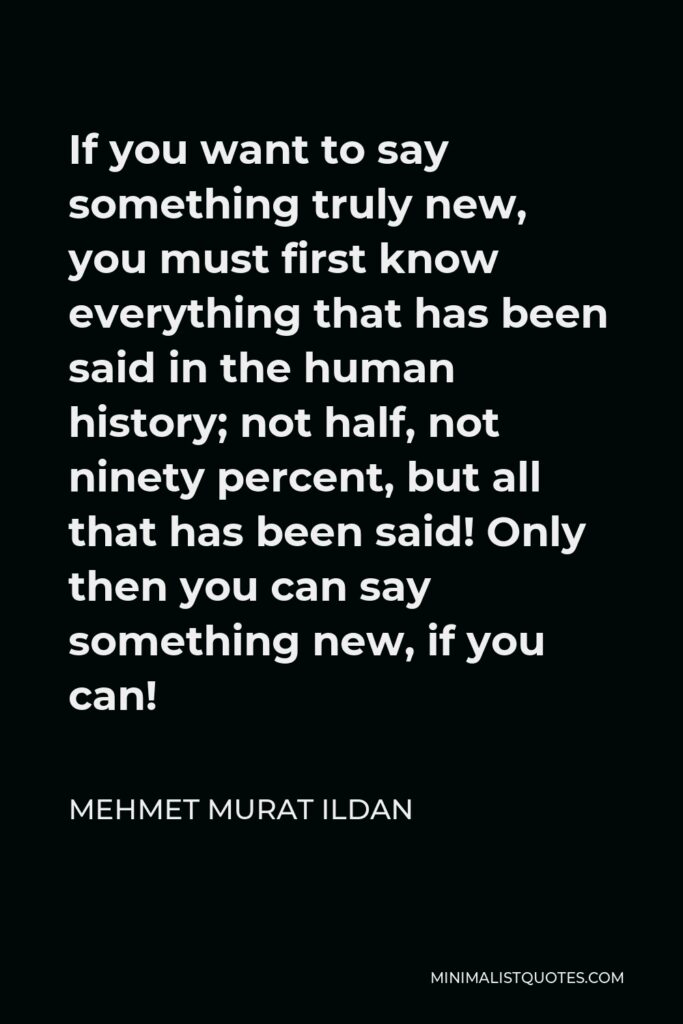 Mehmet Murat Ildan Quote - If you want to say something truly new, you must first know everything that has been said in the human history; not half, not ninety percent, but all that has been said! Only then you can say something new, if you can!