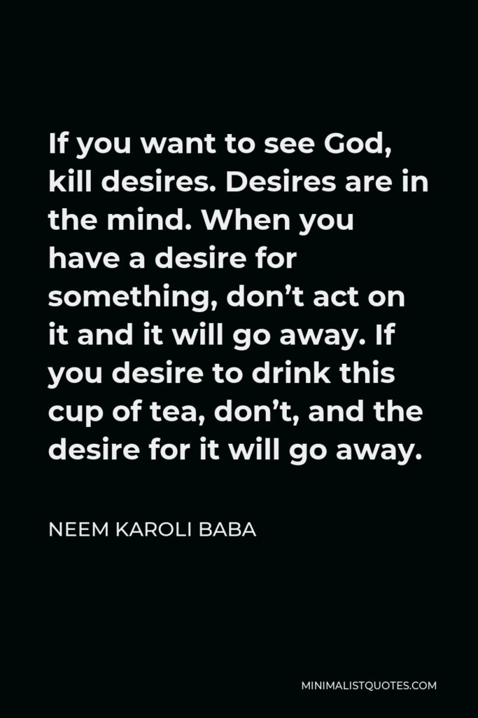 Neem Karoli Baba Quote - If you want to see God, kill desires. Desires are in the mind. When you have a desire for something, don’t act on it and it will go away. If you desire to drink this cup of tea, don’t, and the desire for it will go away.
