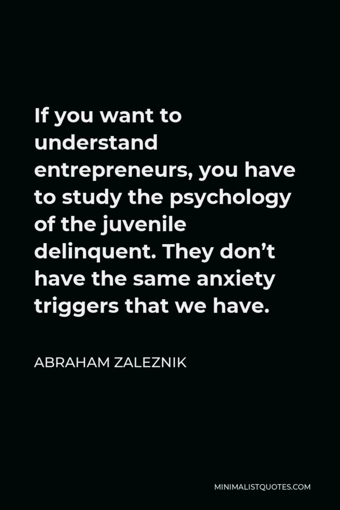 Abraham Zaleznik Quote - If you want to understand entrepreneurs, you have to study the psychology of the juvenile delinquent. They don’t have the same anxiety triggers that we have.