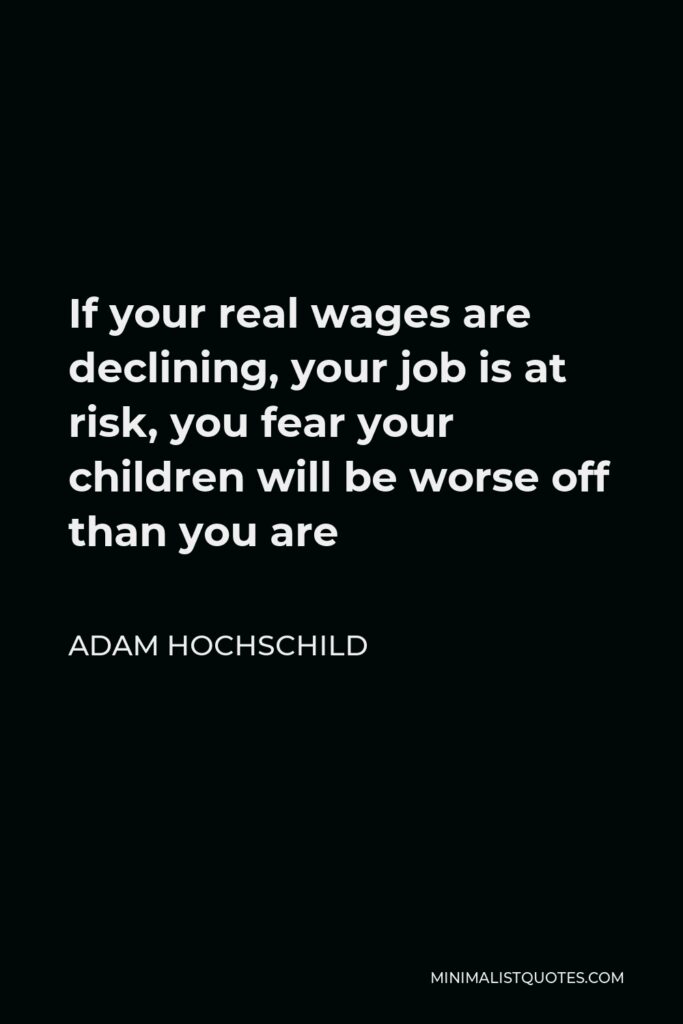 Adam Hochschild Quote - If your real wages are declining, your job is at risk, you fear your children will be worse off than you are