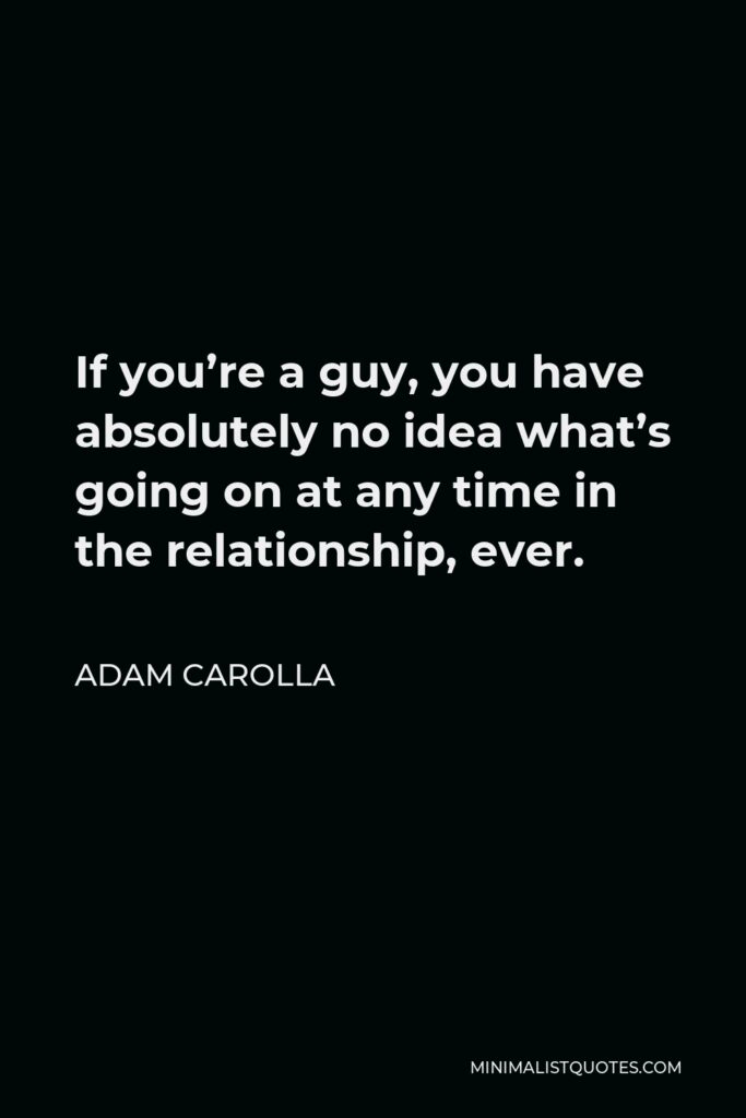 Adam Carolla Quote - If you’re a guy, you have absolutely no idea what’s going on at any time in the relationship, ever.