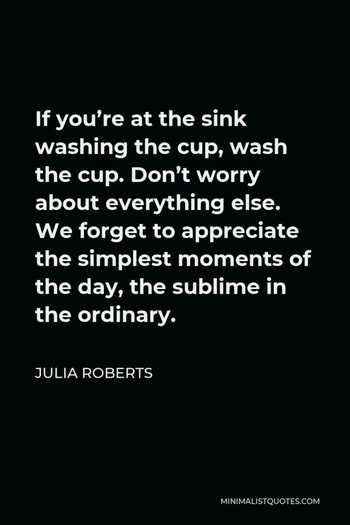 Julia Roberts Quote - If you’re at the sink washing the cup, wash the cup. Don’t worry about everything else. We forget to appreciate the simplest moments of the day, the sublime in the ordinary.