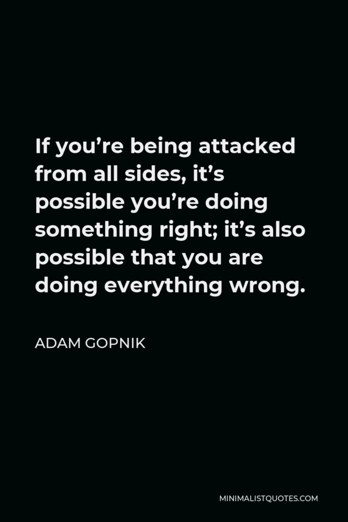 Adam Gopnik Quote - If you’re being attacked from all sides, it’s possible you’re doing something right; it’s also possible that you are doing everything wrong.