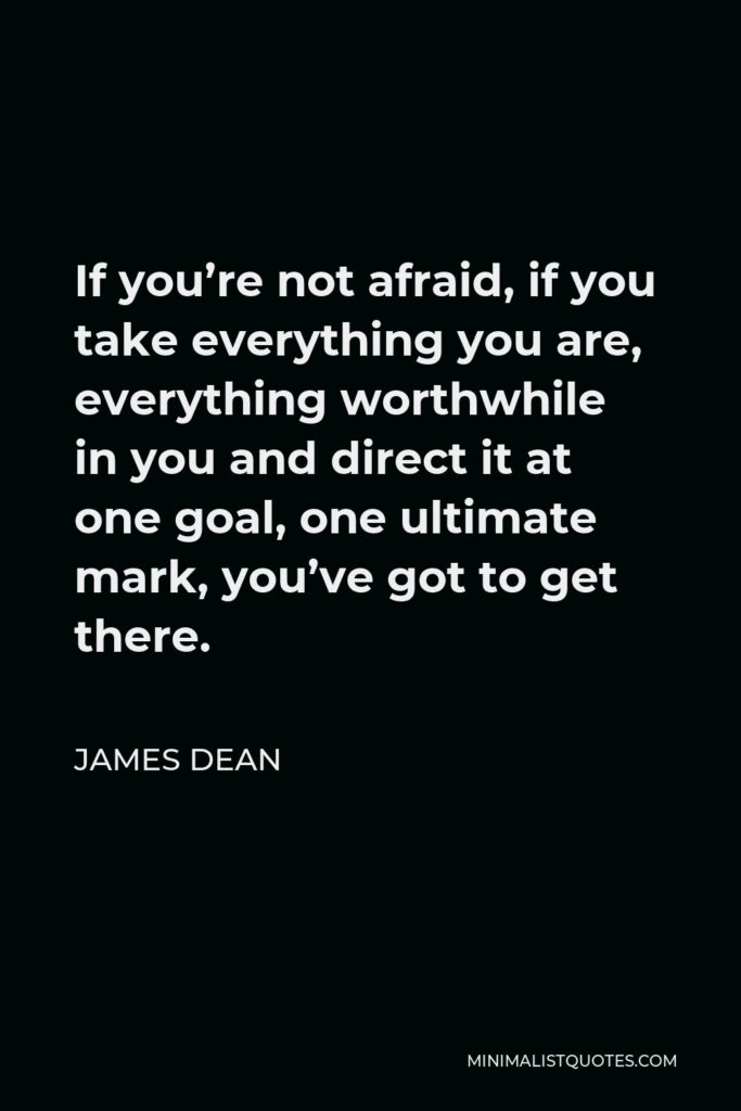 James Dean Quote - If you’re not afraid, if you take everything you are, everything worthwhile in you and direct it at one goal, one ultimate mark, you’ve got to get there.