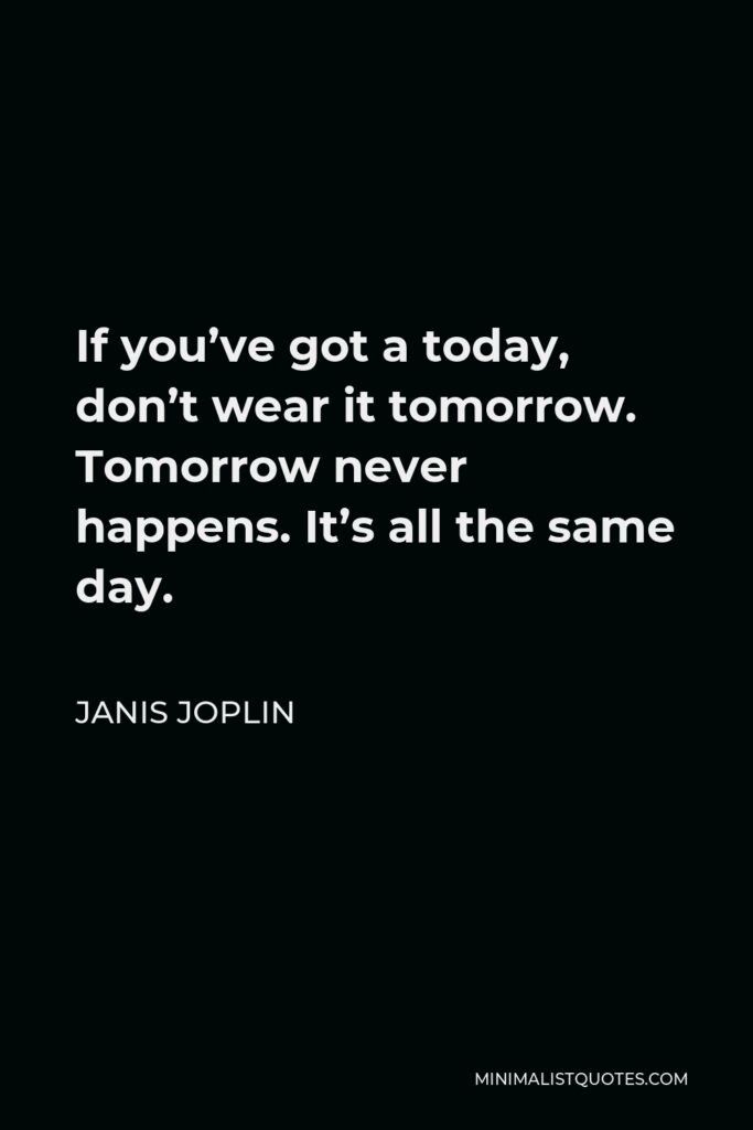 Janis Joplin Quote - If you’ve got a today, don’t wear it tomorrow. Tomorrow never happens. It’s all the same day.