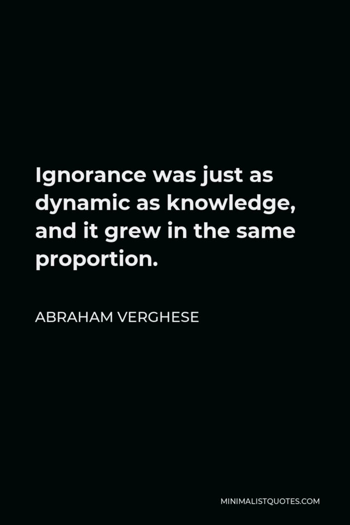 Abraham Verghese Quote - Ignorance was just as dynamic as knowledge, and it grew in the same proportion.