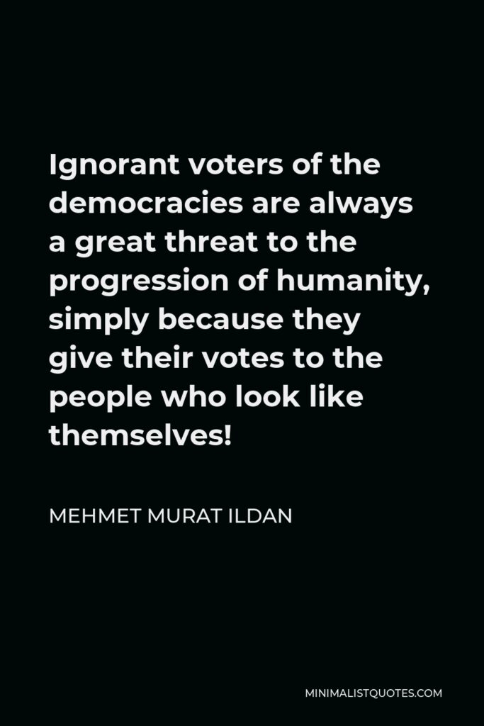 Mehmet Murat Ildan Quote - Ignorant voters of the democracies are always a great threat to the progression of humanity, simply because they give their votes to the people who look like themselves!