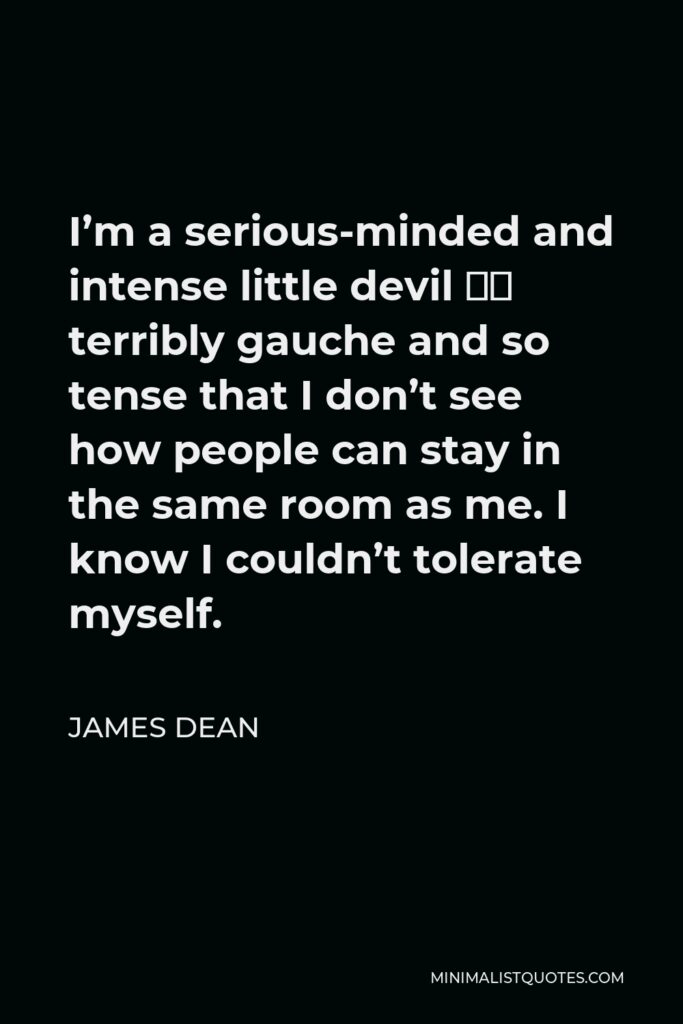 James Dean Quote - I’m a serious-minded and intense little devil – terribly gauche and so tense that I don’t see how people can stay in the same room as me. I know I couldn’t tolerate myself.