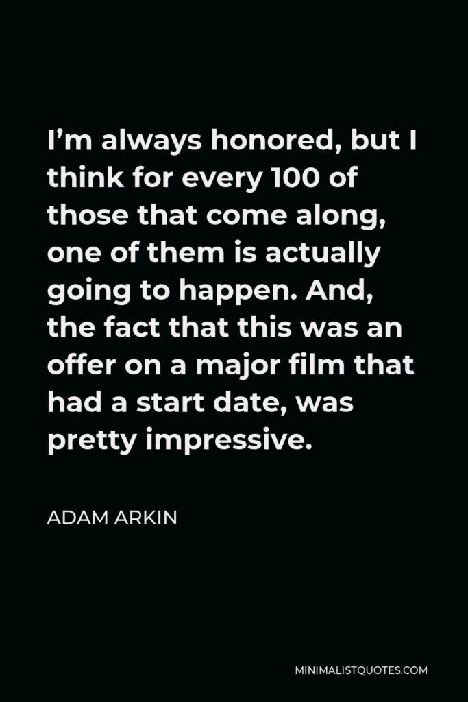 Adam Arkin Quote - I’m always honored, but I think for every 100 of those that come along, one of them is actually going to happen. And, the fact that this was an offer on a major film that had a start date, was pretty impressive.