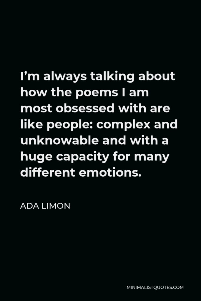 Ada Limon Quote - I’m always talking about how the poems I am most obsessed with are like people: complex and unknowable and with a huge capacity for many different emotions.