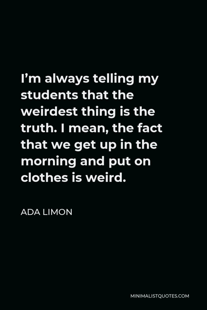 Ada Limon Quote - I’m always telling my students that the weirdest thing is the truth. I mean, the fact that we get up in the morning and put on clothes is weird.