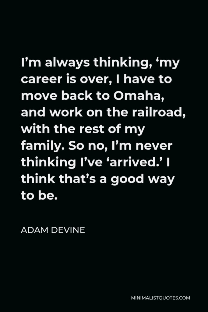 Adam DeVine Quote - I’m always thinking, ‘my career is over, I have to move back to Omaha, and work on the railroad, with the rest of my family. So no, I’m never thinking I’ve ‘arrived.’ I think that’s a good way to be.