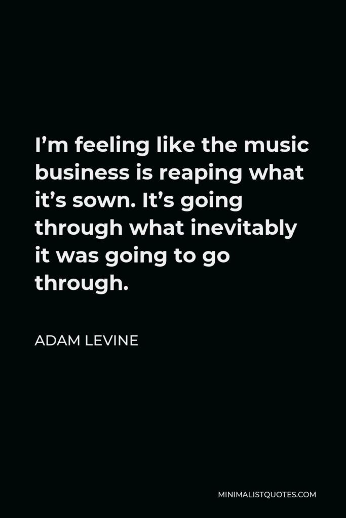 Adam Levine Quote - I’m feeling like the music business is reaping what it’s sown. It’s going through what inevitably it was going to go through.