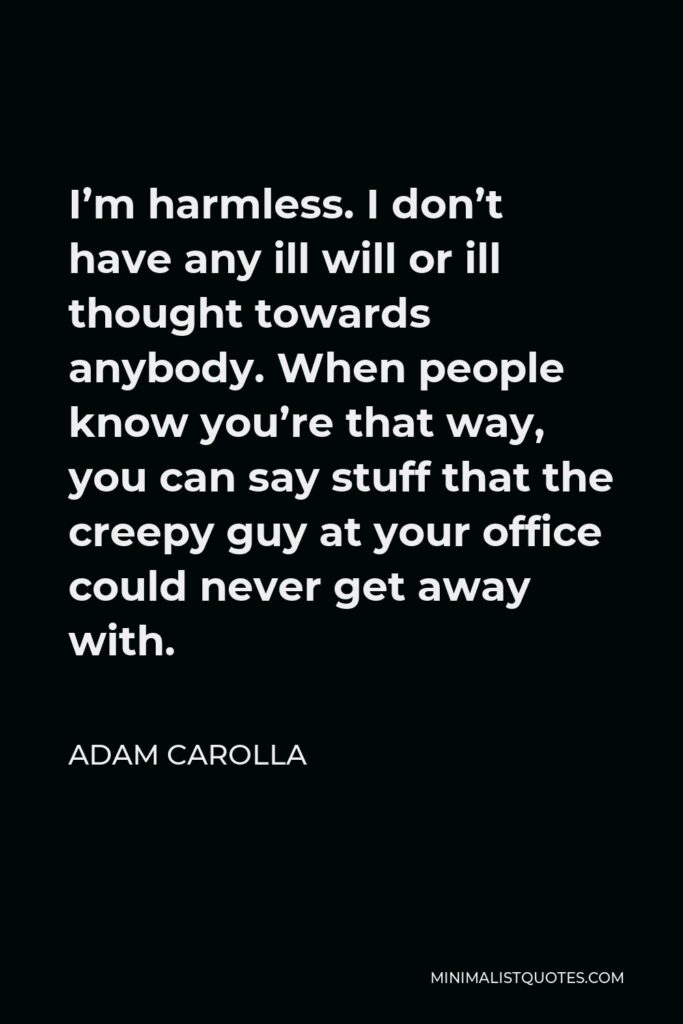 Adam Carolla Quote - I’m harmless. I don’t have any ill will or ill thought towards anybody. When people know you’re that way, you can say stuff that the creepy guy at your office could never get away with.