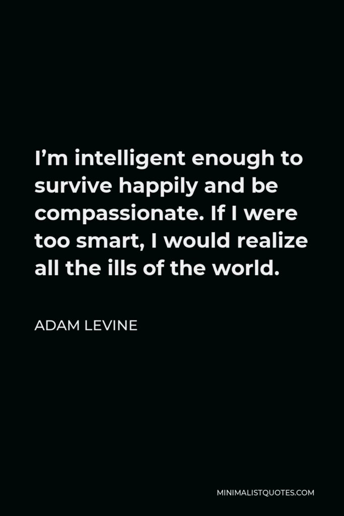 Adam Levine Quote - I’m intelligent enough to survive happily and be compassionate. If I were too smart, I would realize all the ills of the world.
