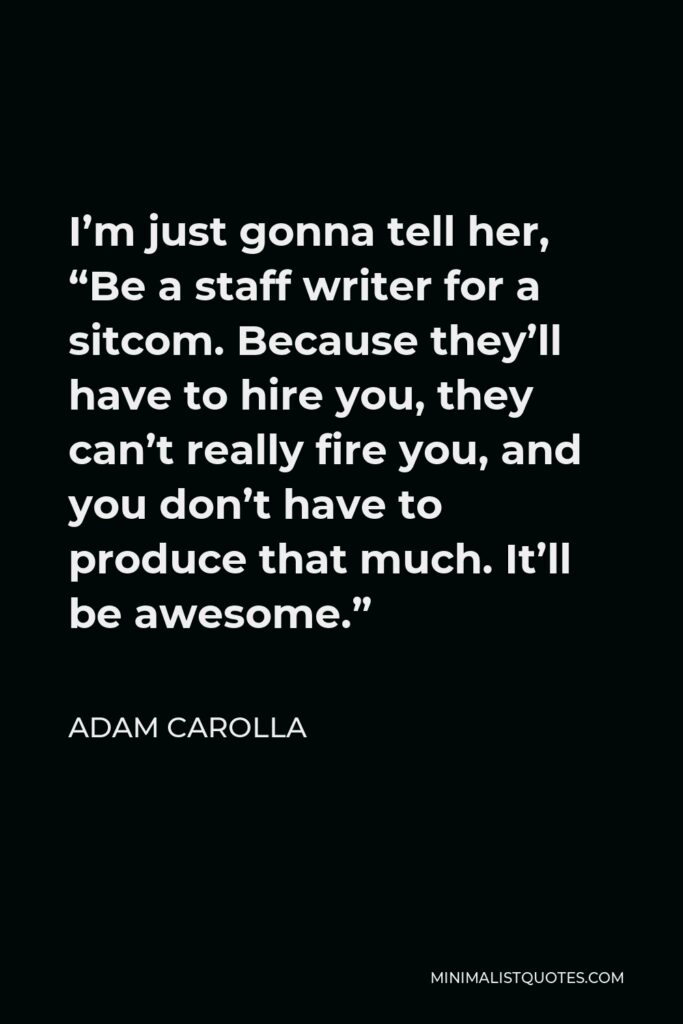 Adam Carolla Quote - I’m just gonna tell her, “Be a staff writer for a sitcom. Because they’ll have to hire you, they can’t really fire you, and you don’t have to produce that much. It’ll be awesome.”