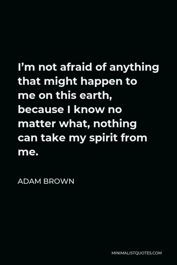 Adam Brown Quote - I’m not afraid of anything that might happen to me on this earth, because I know no matter what, nothing can take my spirit from me.