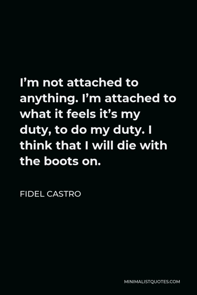 Fidel Castro Quote - I’m not attached to anything. I’m attached to what it feels it’s my duty, to do my duty. I think that I will die with the boots on.