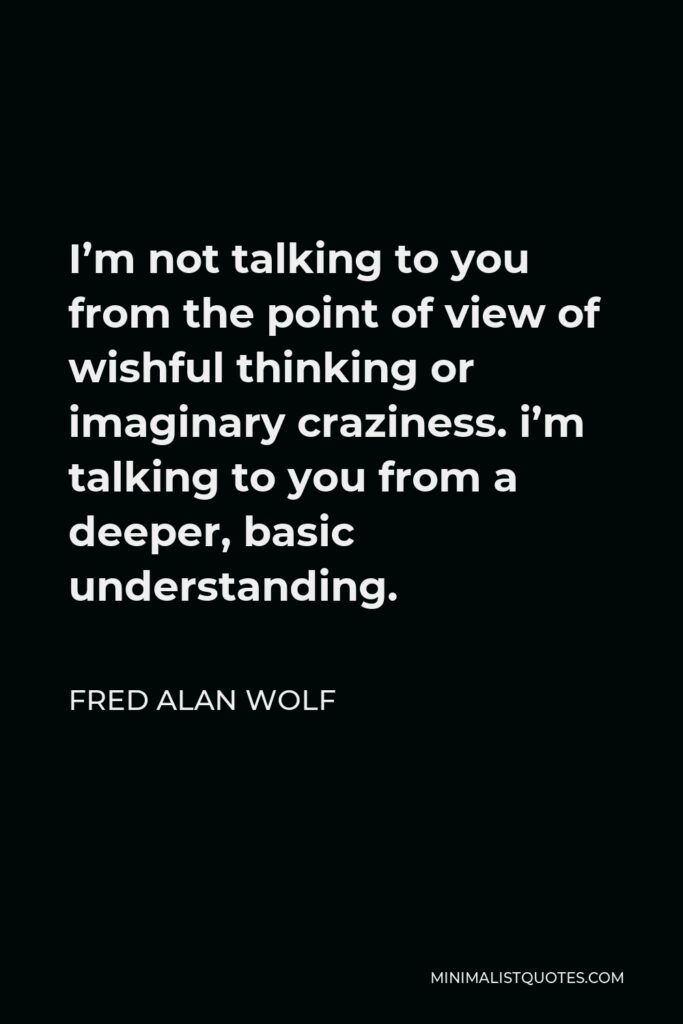 Fred Alan Wolf Quote - I’m not talking to you from the point of view of wishful thinking or imaginary craziness. i’m talking to you from a deeper, basic understanding.
