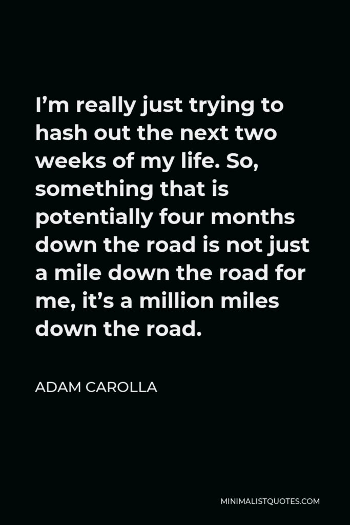 Adam Carolla Quote - I’m really just trying to hash out the next two weeks of my life. So, something that is potentially four months down the road is not just a mile down the road for me, it’s a million miles down the road.