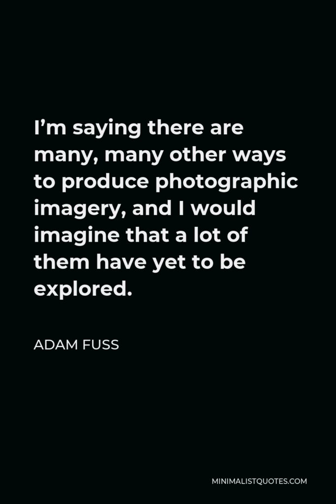 Adam Fuss Quote - I’m saying there are many, many other ways to produce photographic imagery, and I would imagine that a lot of them have yet to be explored.