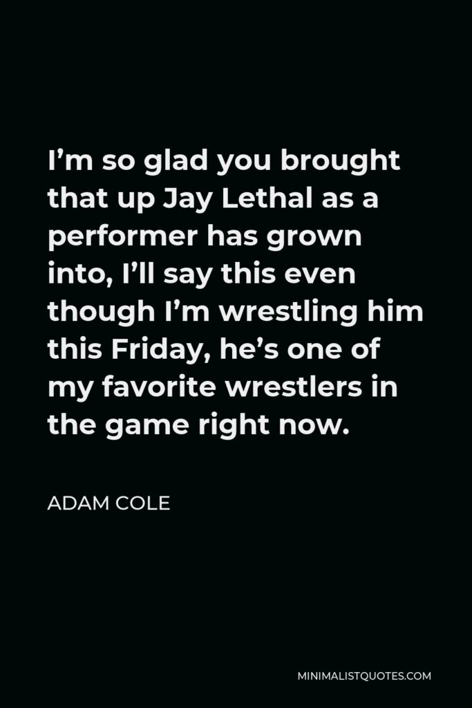 Adam Cole Quote - I’m so glad you brought that up Jay Lethal as a performer has grown into, I’ll say this even though I’m wrestling him this Friday, he’s one of my favorite wrestlers in the game right now.