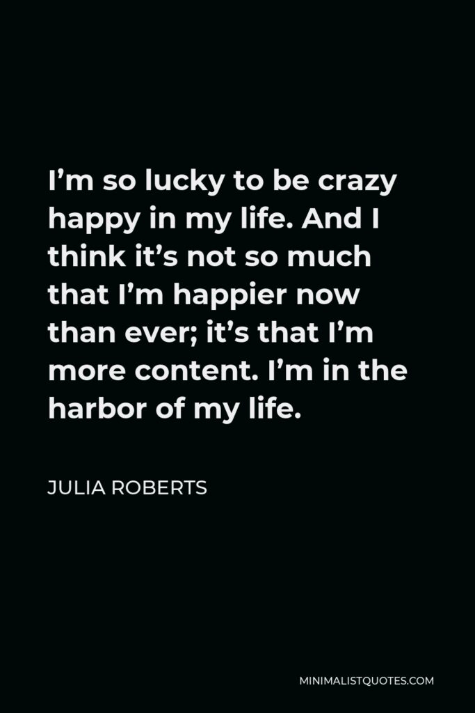 Julia Roberts Quote - I’m so lucky to be crazy happy in my life. And I think it’s not so much that I’m happier now than ever; it’s that I’m more content. I’m in the harbor of my life.