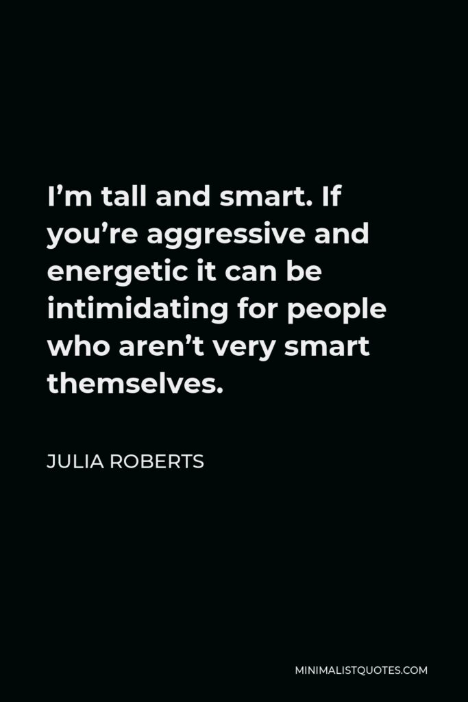 Julia Roberts Quote - I’m tall and smart. If you’re aggressive and energetic it can be intimidating for people who aren’t very smart themselves.