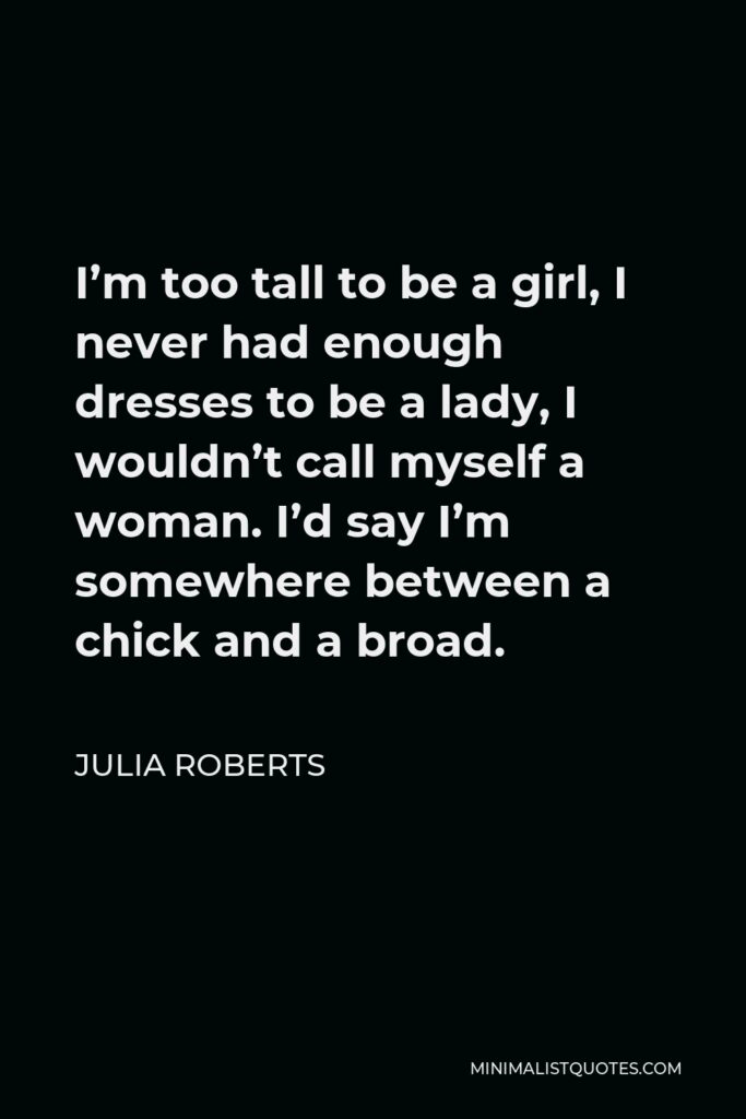 Julia Roberts Quote - I’m too tall to be a girl, I never had enough dresses to be a lady, I wouldn’t call myself a woman. I’d say I’m somewhere between a chick and a broad.