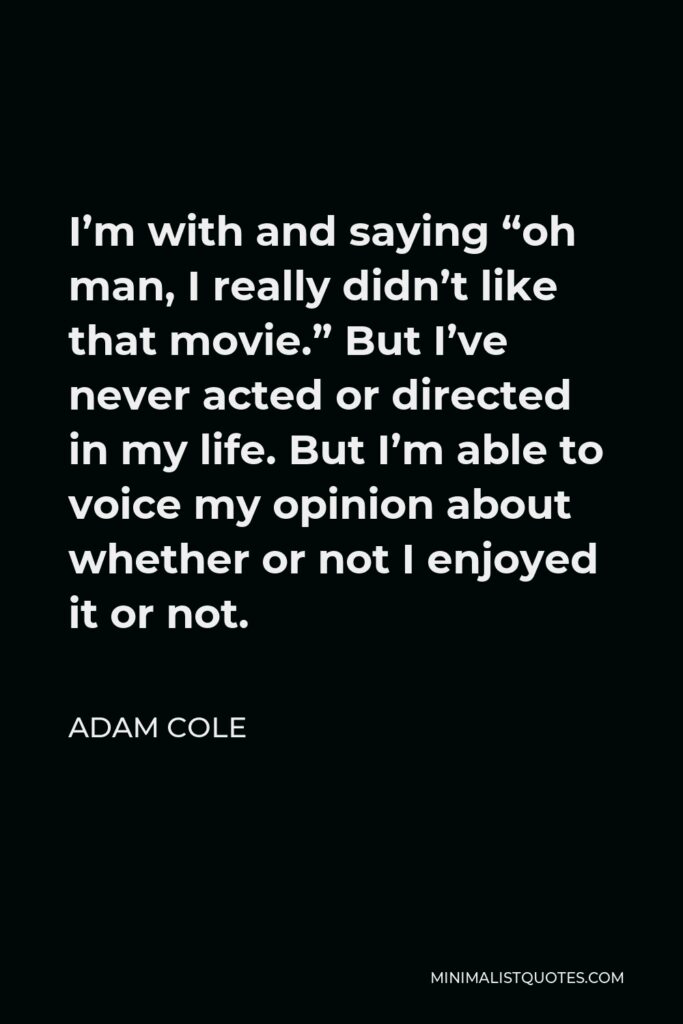 Adam Cole Quote - I’m with and saying “oh man, I really didn’t like that movie.” But I’ve never acted or directed in my life. But I’m able to voice my opinion about whether or not I enjoyed it or not.