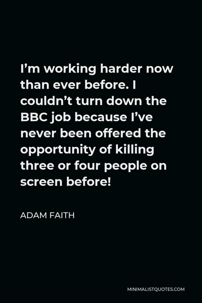 Adam Faith Quote - I’m working harder now than ever before. I couldn’t turn down the BBC job because I’ve never been offered the opportunity of killing three or four people on screen before!