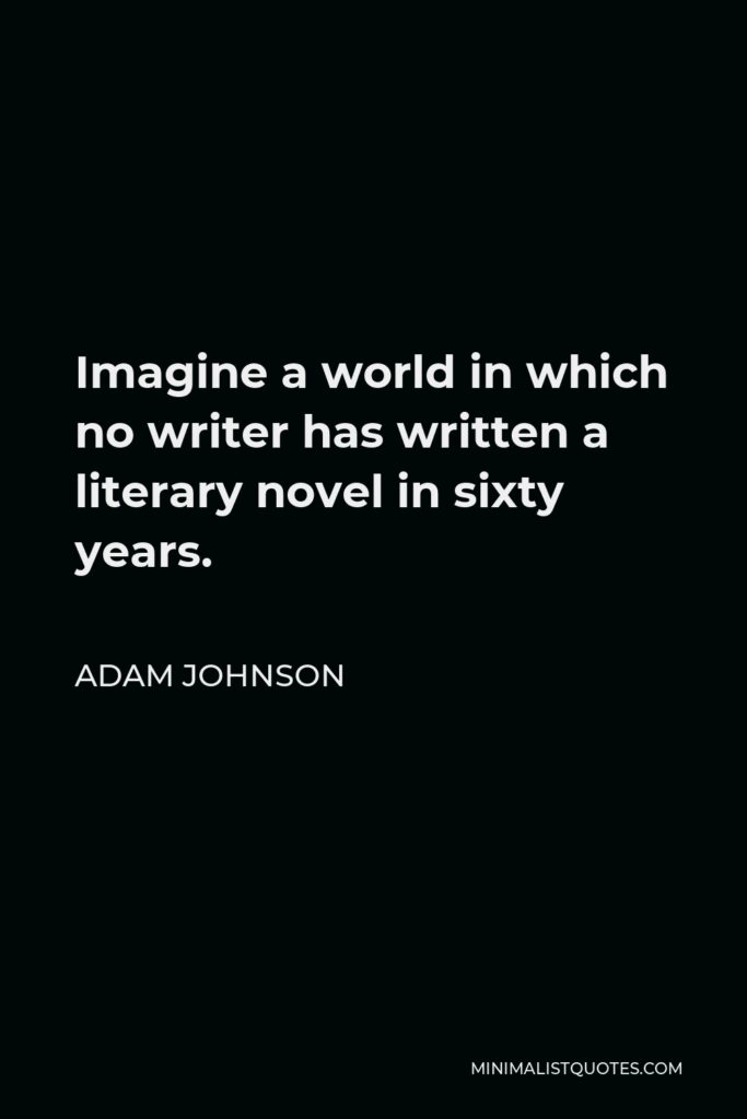 Adam Johnson Quote - Imagine a world in which no writer has written a literary novel in sixty years.