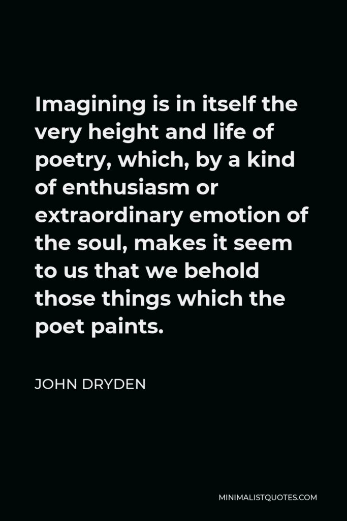 John Dryden Quote - Imagining is in itself the very height and life of poetry, which, by a kind of enthusiasm or extraordinary emotion of the soul, makes it seem to us that we behold those things which the poet paints.