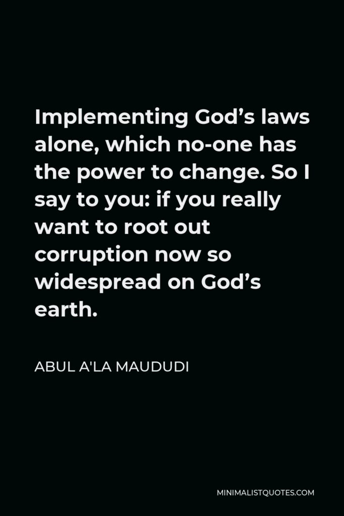 Abul A'la Maududi Quote - Implementing God’s laws alone, which no-one has the power to change. So I say to you: if you really want to root out corruption now so widespread on God’s earth.
