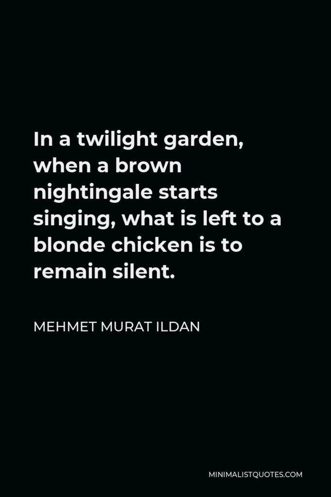 Mehmet Murat Ildan Quote - In a twilight garden, when a brown nightingale starts singing, what is left to a blonde chicken is to remain silent.