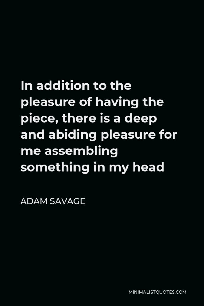 Adam Savage Quote - In addition to the pleasure of having the piece, there is a deep and abiding pleasure for me assembling something in my head