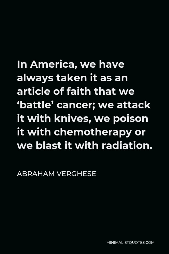 Abraham Verghese Quote - In America, we have always taken it as an article of faith that we ‘battle’ cancer; we attack it with knives, we poison it with chemotherapy or we blast it with radiation.