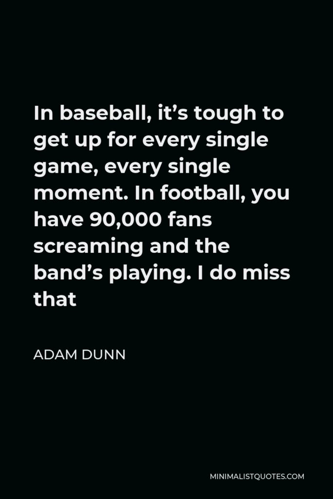 Adam Dunn Quote - In baseball, it’s tough to get up for every single game, every single moment. In football, you have 90,000 fans screaming and the band’s playing. I do miss that