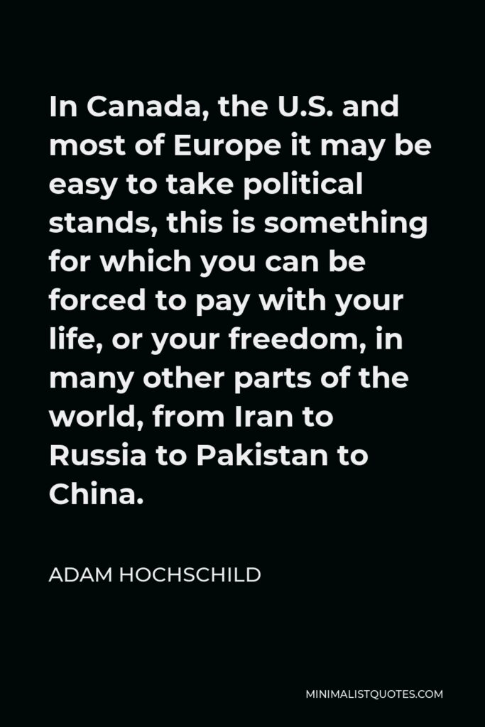 Adam Hochschild Quote - In Canada, the U.S. and most of Europe it may be easy to take political stands, this is something for which you can be forced to pay with your life, or your freedom, in many other parts of the world, from Iran to Russia to Pakistan to China.
